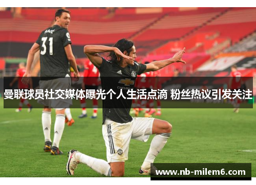 曼联球员社交媒体曝光个人生活点滴 粉丝热议引发关注