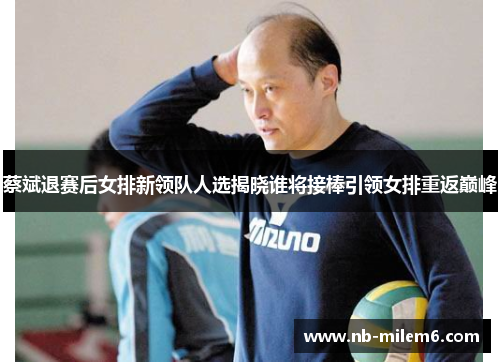 蔡斌退赛后女排新领队人选揭晓谁将接棒引领女排重返巅峰