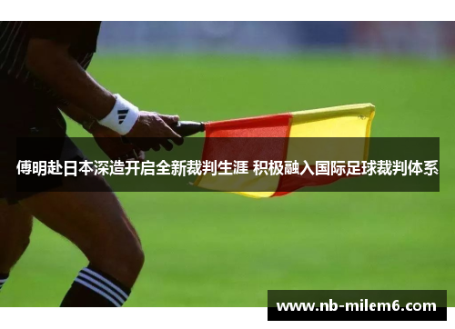 傅明赴日本深造开启全新裁判生涯 积极融入国际足球裁判体系