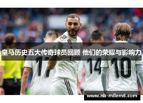 皇马历史五大传奇球员回顾 他们的荣耀与影响力