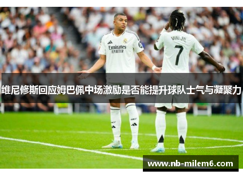 维尼修斯回应姆巴佩中场激励是否能提升球队士气与凝聚力