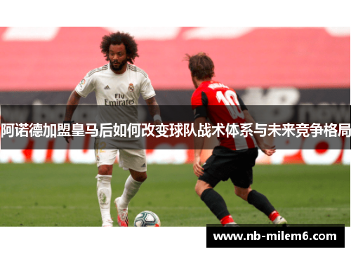 阿诺德加盟皇马后如何改变球队战术体系与未来竞争格局
