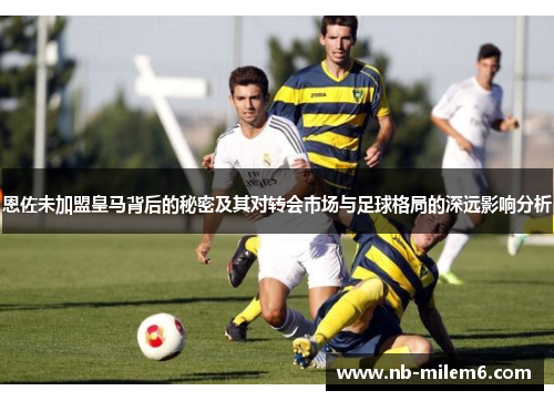恩佐未加盟皇马背后的秘密及其对转会市场与足球格局的深远影响分析