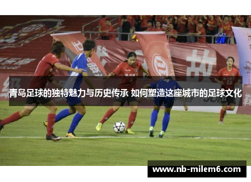 青岛足球的独特魅力与历史传承 如何塑造这座城市的足球文化
