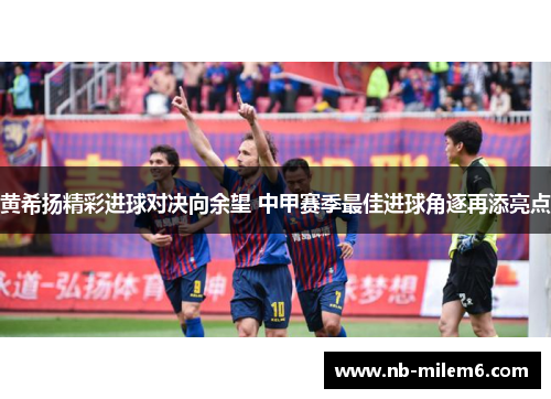 黄希扬精彩进球对决向余望 中甲赛季最佳进球角逐再添亮点