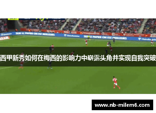 西甲新秀如何在梅西的影响力中崭露头角并实现自我突破