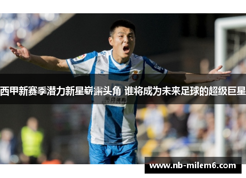 西甲新赛季潜力新星崭露头角 谁将成为未来足球的超级巨星