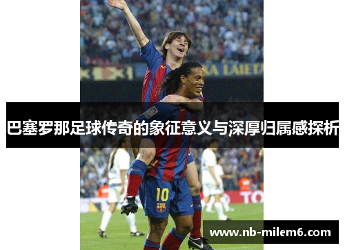巴塞罗那足球传奇的象征意义与深厚归属感探析 巴塞罗那足球传奇的象征意义与深厚归属感探析