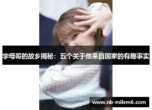 字母哥的故乡揭秘:五个关于他来自国家的有趣事实 字母哥的故乡揭秘:五个关于他来自国家的有趣事实