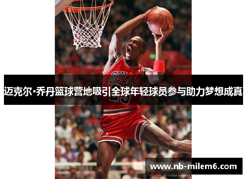 迈克尔·乔丹篮球营地吸引全球年轻球员参与助力梦想成真