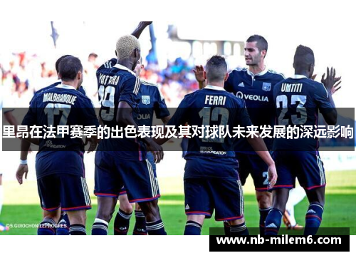里昂在法甲赛季的出色表现及其对球队未来发展的深远影响